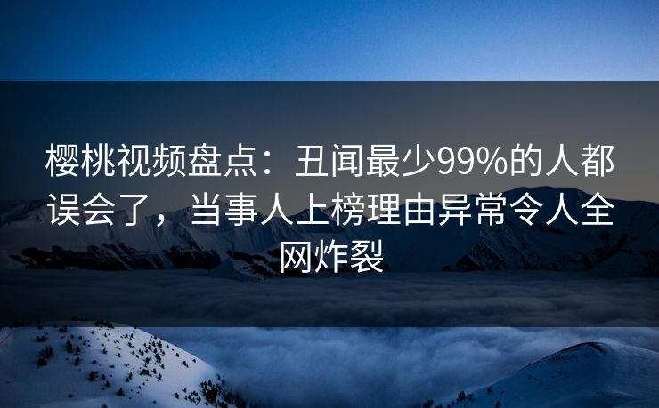 樱桃视频盘点:丑闻最少99%的人都误会了,当事人上榜理由异常令人全网炸裂 樱桃视频盘点:丑闻最少99%的人都误会了,当事人上榜理由异常令人全网炸裂