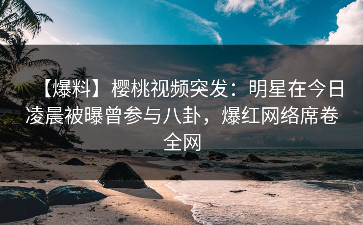【爆料】樱桃视频突发:明星在今日凌晨被曝曾参与八卦,爆红网络席卷全网 【爆料】樱桃视频突发:明星在今日凌晨被曝曾参与八卦,爆红网络席卷全网
