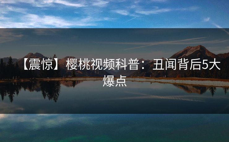 【震惊】樱桃视频科普:丑闻背后5大爆点 【震惊】樱桃视频科普:丑闻背后5大爆点