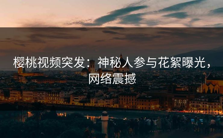 樱桃视频突发:神秘人参与花絮曝光,网络震撼 樱桃视频突发:神秘人参与花絮曝光,网络震撼