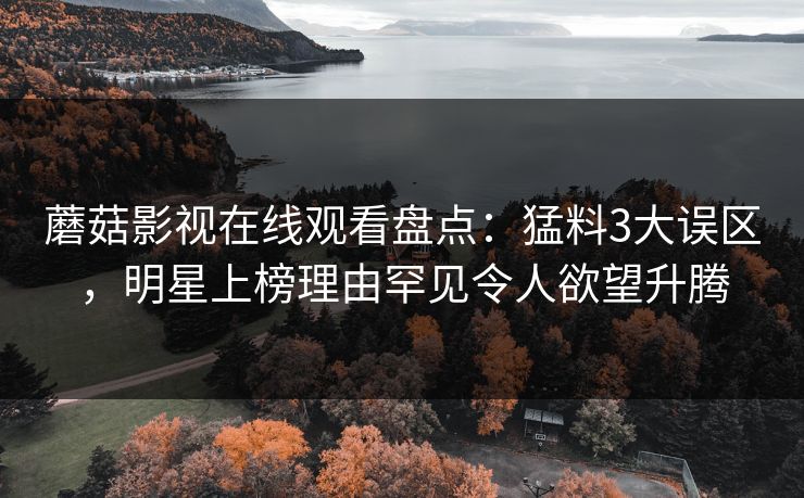 蘑菇影视在线观看盘点:猛料3大误区,明星上榜理由罕见令人欲望升腾 蘑菇影视在线观看盘点:猛料3大误区,明星上榜理由罕见令人欲望升腾