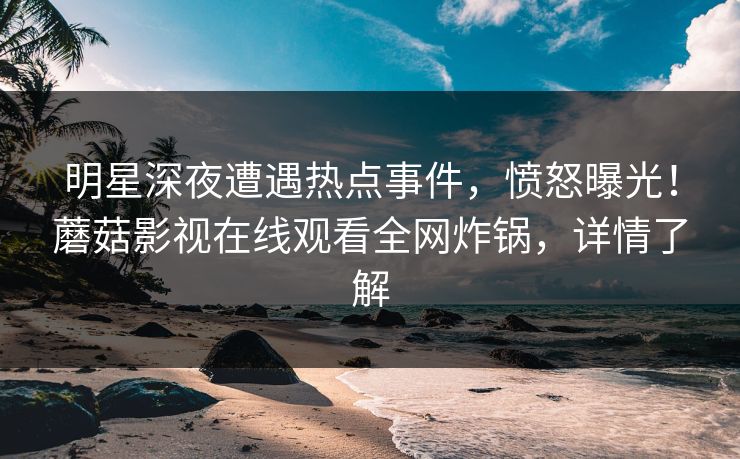 明星深夜遭遇热点事件,愤怒曝光!蘑菇影视在线观看全网炸锅,详情了解 明星深夜遭遇热点事件,愤怒曝光!蘑菇影视在线观看全网炸锅,详情了解
