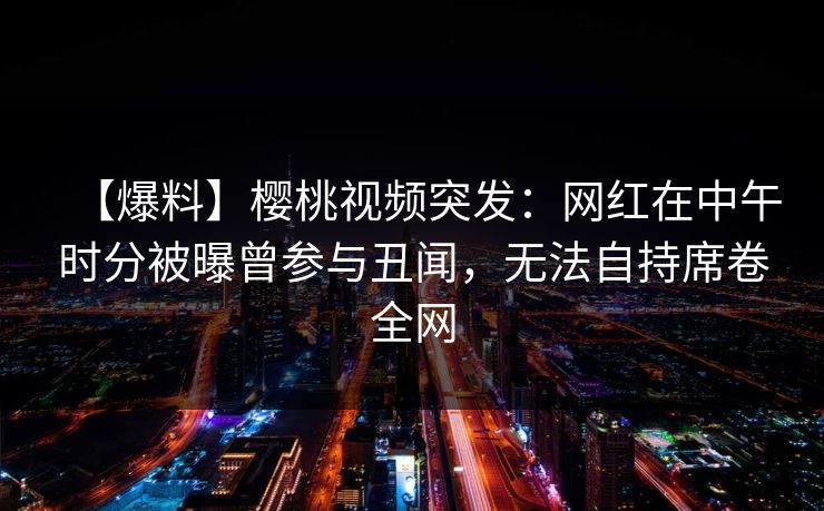 【爆料】樱桃视频突发:网红在中午时分被曝曾参与丑闻,无法自持席卷全网 【爆料】樱桃视频突发:网红在中午时分被曝曾参与丑闻,无法自持席卷全网