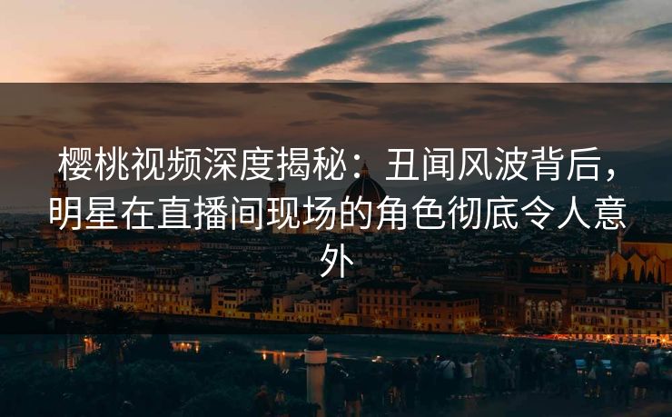 樱桃视频深度揭秘:丑闻风波背后,明星在直播间现场的角色彻底令人意外 樱桃视频深度揭秘:丑闻风波背后,明星在直播间现场的角色彻底令人意外
