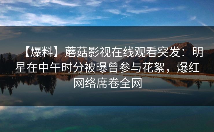 【爆料】蘑菇影视在线观看突发：明星在中午时分被曝曾参与花絮，爆红网络席卷全网