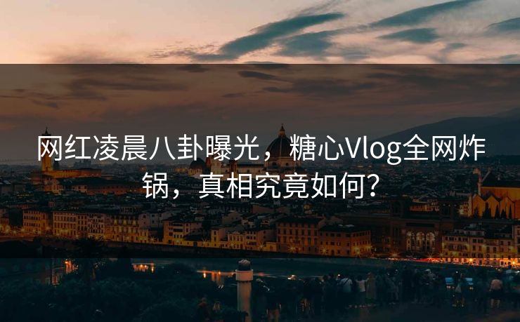 网红凌晨八卦曝光，糖心Vlog全网炸锅，真相究竟如何？