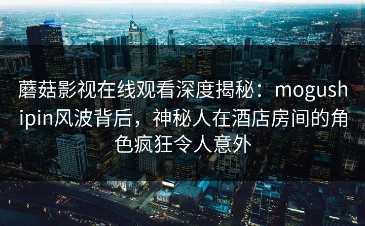 蘑菇影视在线观看深度揭秘：mogushipin风波背后，神秘人在酒店房间的角色疯狂令人意外