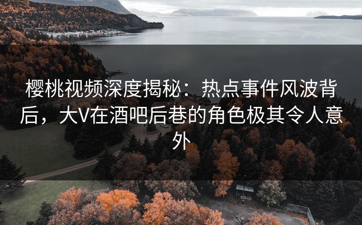 樱桃视频深度揭秘：热点事件风波背后，大V在酒吧后巷的角色极其令人意外