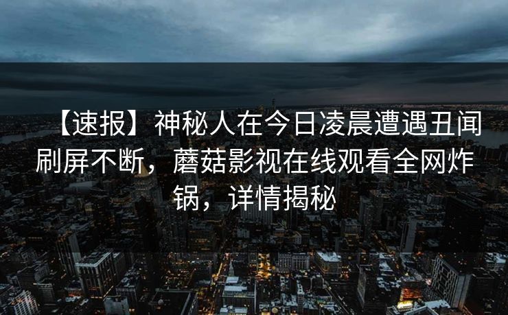 【速报】神秘人在今日凌晨遭遇丑闻刷屏不断，蘑菇影视在线观看全网炸锅，详情揭秘