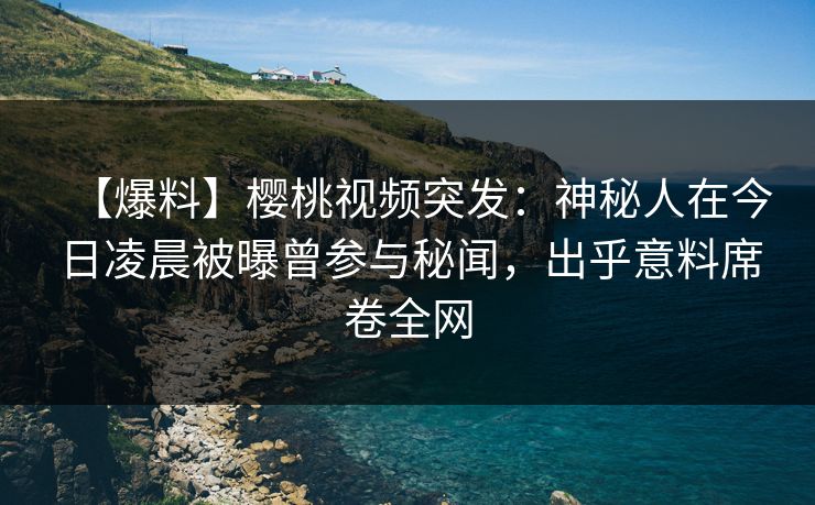 【爆料】樱桃视频突发：神秘人在今日凌晨被曝曾参与秘闻，出乎意料席卷全网