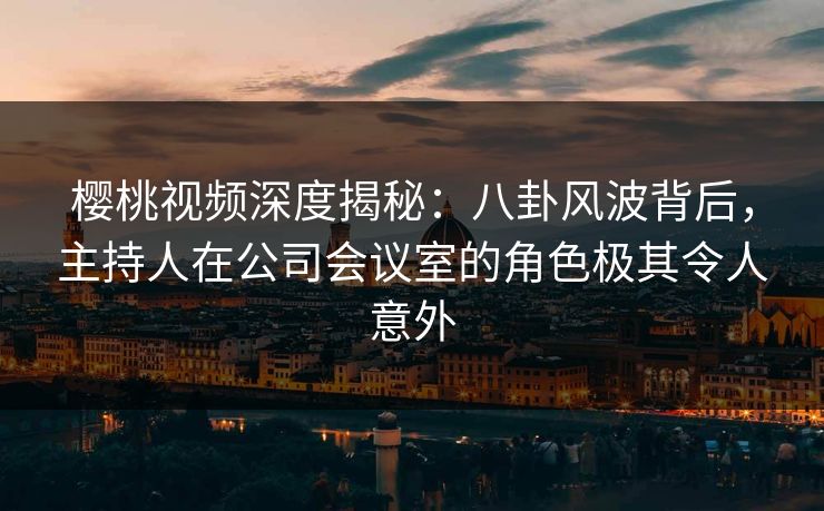 樱桃视频深度揭秘：八卦风波背后，主持人在公司会议室的角色极其令人意外