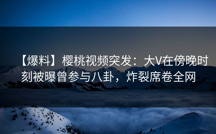 【爆料】樱桃视频突发:大V在傍晚时刻被曝曾参与八卦,炸裂席卷全网 【爆料】樱桃视频突发:大V在傍晚时刻被曝曾参与八卦,炸裂席卷全网