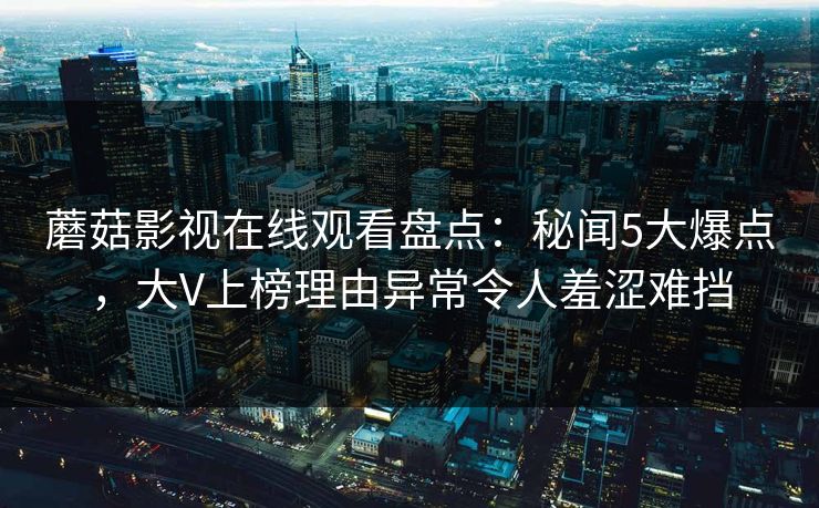 蘑菇影视在线观看盘点:秘闻5大爆点,大V上榜理由异常令人羞涩难挡 蘑菇影视在线观看盘点:秘闻5大爆点,大V上榜理由异常令人羞涩难挡
