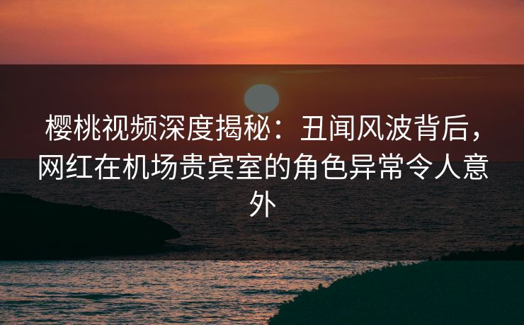 樱桃视频深度揭秘:丑闻风波背后,网红在机场贵宾室的角色异常令人意外 樱桃视频深度揭秘:丑闻风波背后,网红在机场贵宾室的角色异常令人意外