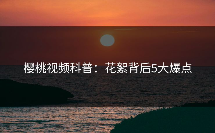 樱桃视频科普:花絮背后5大爆点 樱桃视频科普:花絮背后5大爆点