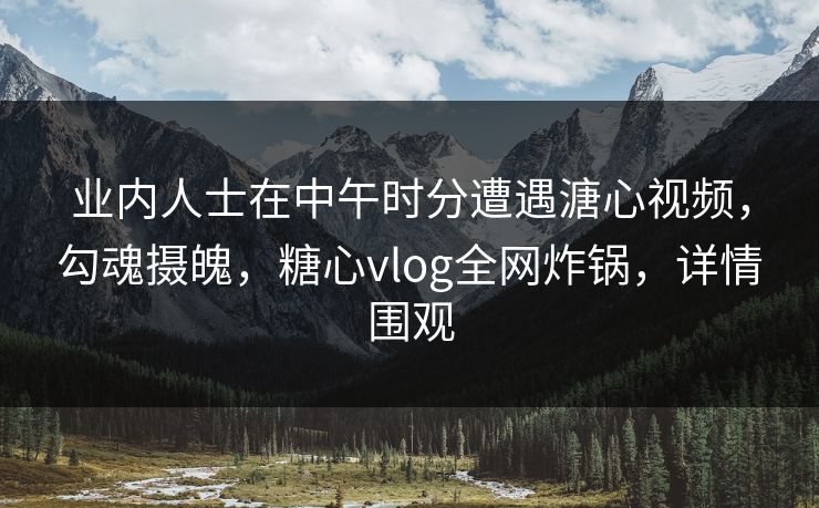 业内人士在中午时分遭遇溏心视频,勾魂摄魄,糖心vlog全网炸锅,详情围观 业内人士在中午时分遭遇溏心视频,勾魂摄魄,糖心vlog全网炸锅,详情围观