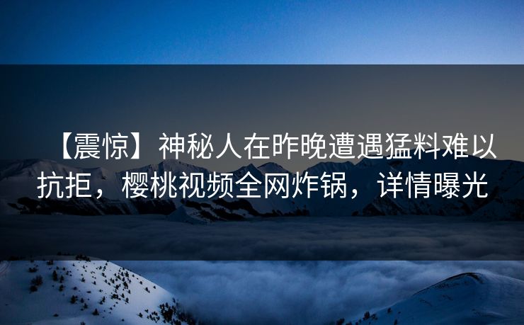 【震惊】神秘人在昨晚遭遇猛料难以抗拒,樱桃视频全网炸锅,详情曝光 【震惊】神秘人在昨晚遭遇猛料难以抗拒,樱桃视频全网炸锅,详情曝光