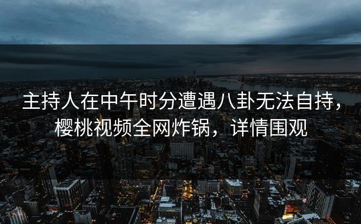 主持人在中午时分遭遇八卦无法自持，樱桃视频全网炸锅，详情围观
