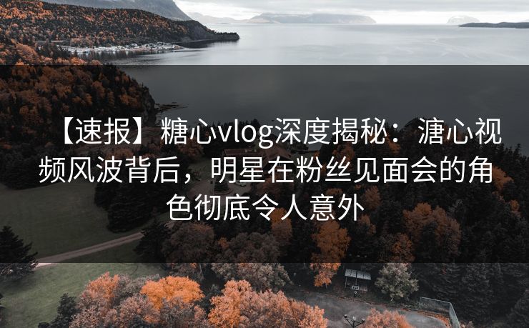 【速报】糖心vlog深度揭秘：溏心视频风波背后，明星在粉丝见面会的角色彻底令人意外