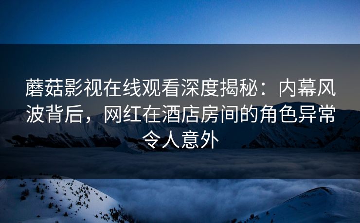 蘑菇影视在线观看深度揭秘:内幕风波背后,网红在酒店房间的角色异常令人意外 蘑菇影视在线观看深度揭秘:内幕风波背后,网红在酒店房间的角色异常令人意外