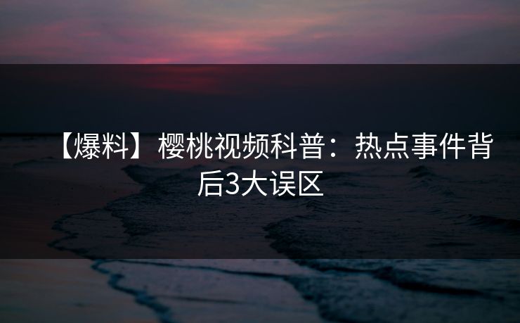 【爆料】樱桃视频科普:热点事件背后3大误区 【爆料】樱桃视频科普:热点事件背后3大误区