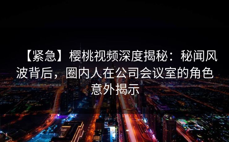 【紧急】樱桃视频深度揭秘：秘闻风波背后，圈内人在公司会议室的角色意外揭示