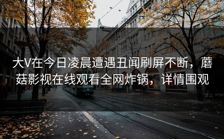 大V在今日凌晨遭遇丑闻刷屏不断,蘑菇影视在线观看全网炸锅,详情围观 大V在今日凌晨遭遇丑闻刷屏不断,蘑菇影视在线观看全网炸锅,详情围观