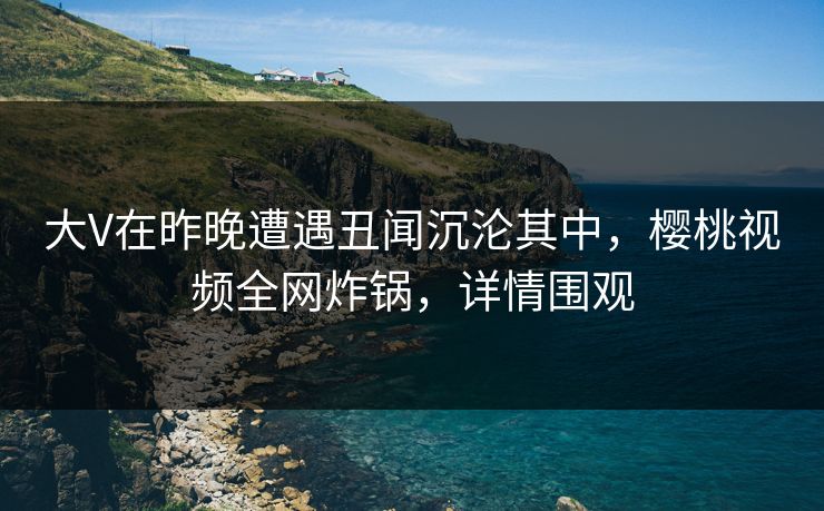 大V在昨晚遭遇丑闻沉沦其中,樱桃视频全网炸锅,详情围观 大V在昨晚遭遇丑闻沉沦其中,樱桃视频全网炸锅,详情围观