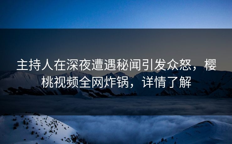 主持人在深夜遭遇秘闻引发众怒，樱桃视频全网炸锅，详情了解