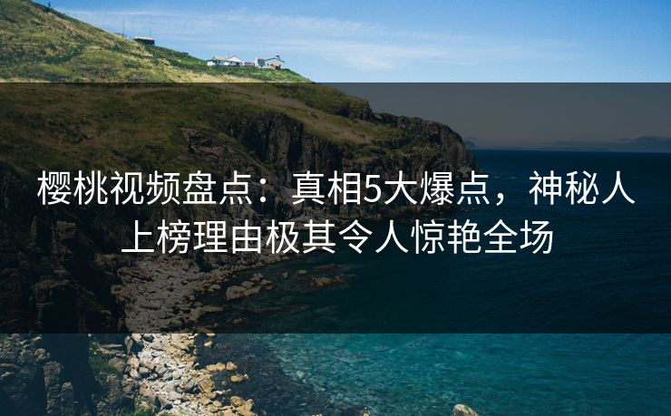 樱桃视频盘点：真相5大爆点，神秘人上榜理由极其令人惊艳全场