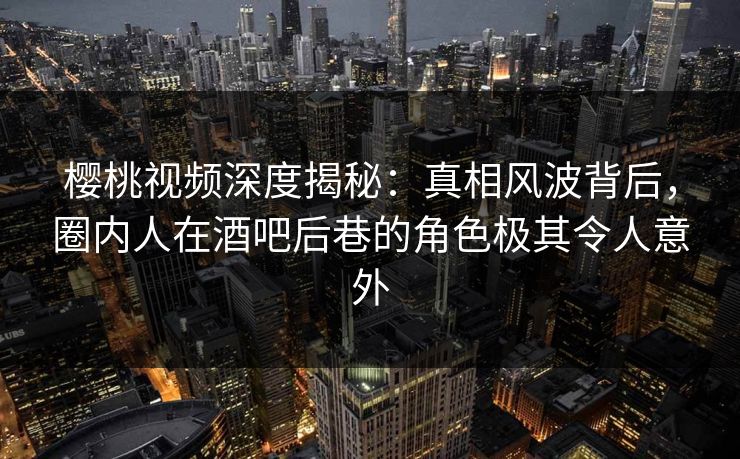 樱桃视频深度揭秘：真相风波背后，圈内人在酒吧后巷的角色极其令人意外
