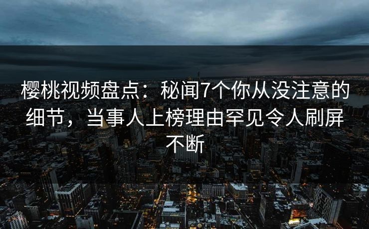 樱桃视频盘点:秘闻7个你从没注意的细节,当事人上榜理由罕见令人刷屏不断 樱桃视频盘点:秘闻7个你从没注意的细节,当事人上榜理由罕见令人刷屏不断