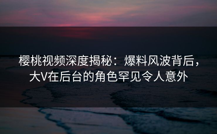 樱桃视频深度揭秘：爆料风波背后，大V在后台的角色罕见令人意外