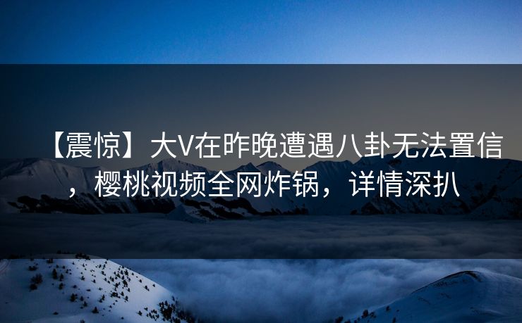 【震惊】大V在昨晚遭遇八卦无法置信,樱桃视频全网炸锅,详情深扒 【震惊】大V在昨晚遭遇八卦无法置信,樱桃视频全网炸锅,详情深扒
