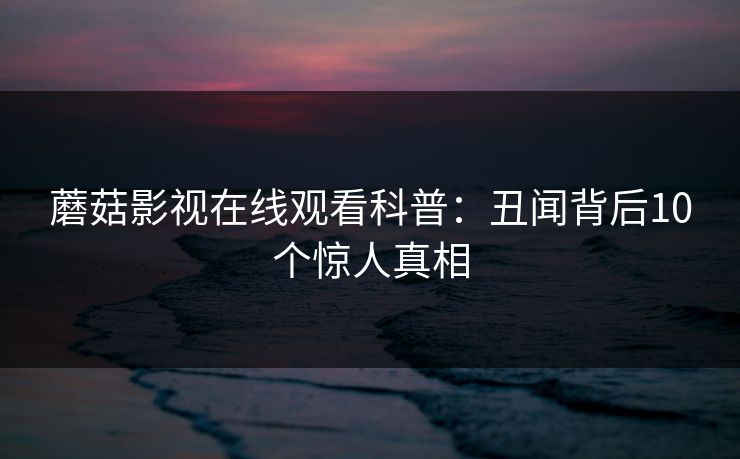 蘑菇影视在线观看科普:丑闻背后10个惊人真相 蘑菇影视在线观看科普:丑闻背后10个惊人真相