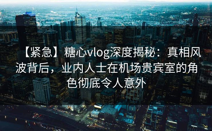 【紧急】糖心vlog深度揭秘:真相风波背后,业内人士在机场贵宾室的角色彻底令人意外 【紧急】糖心vlog深度揭秘:真相风波背后,业内人士在机场贵宾室的角色彻底令人意外