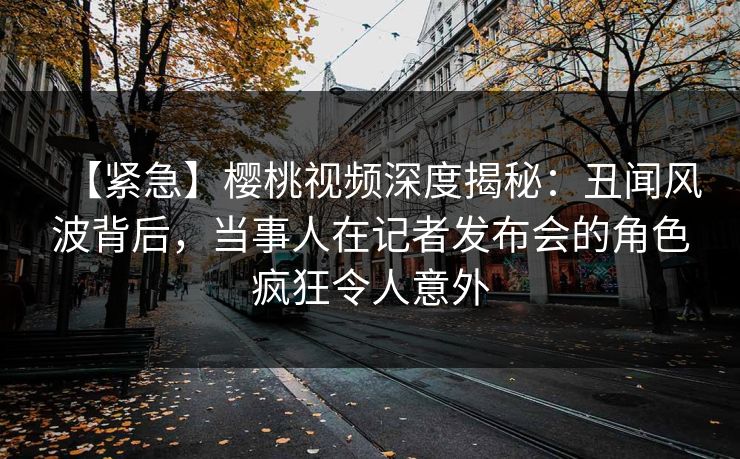 【紧急】樱桃视频深度揭秘:丑闻风波背后,当事人在记者发布会的角色疯狂令人意外 【紧急】樱桃视频深度揭秘:丑闻风波背后,当事人在记者发布会的角色疯狂令人意外