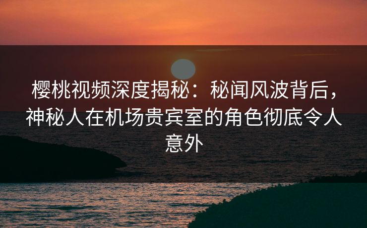 樱桃视频深度揭秘:秘闻风波背后,神秘人在机场贵宾室的角色彻底令人意外 樱桃视频深度揭秘:秘闻风波背后,神秘人在机场贵宾室的角色彻底令人意外