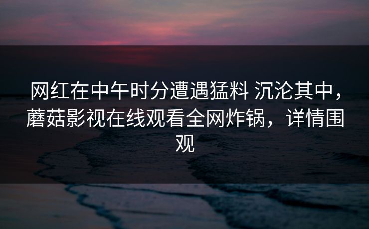 网红在中午时分遭遇猛料 沉沦其中,蘑菇影视在线观看全网炸锅,详情围观 网红在中午时分遭遇猛料 沉沦其中,蘑菇影视在线观看全网炸锅,详情围观
