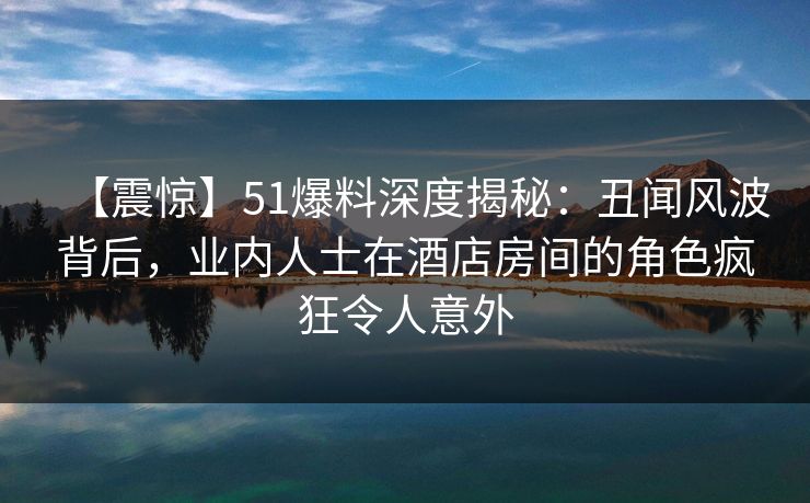 【震惊】51爆料深度揭秘:丑闻风波背后,业内人士在酒店房间的角色疯狂令人意外 【震惊】51爆料深度揭秘:丑闻风波背后,业内人士在酒店房间的角色疯狂令人意外