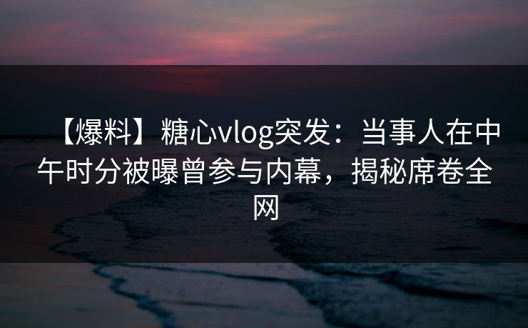 【爆料】糖心vlog突发：当事人在中午时分被曝曾参与内幕，揭秘席卷全网