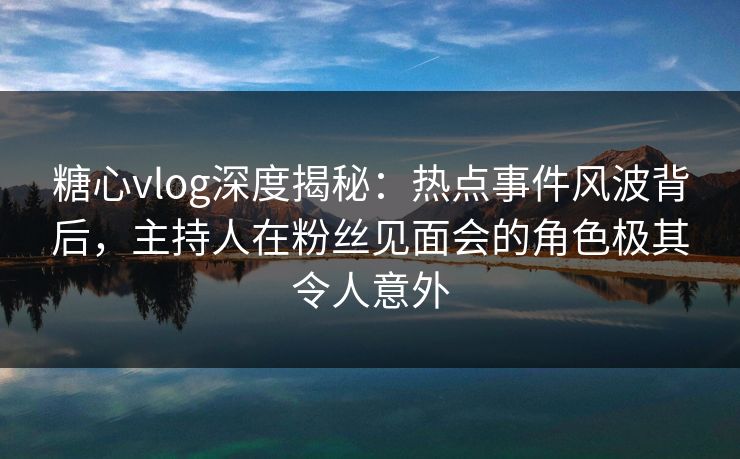 糖心vlog深度揭秘：热点事件风波背后，主持人在粉丝见面会的角色极其令人意外