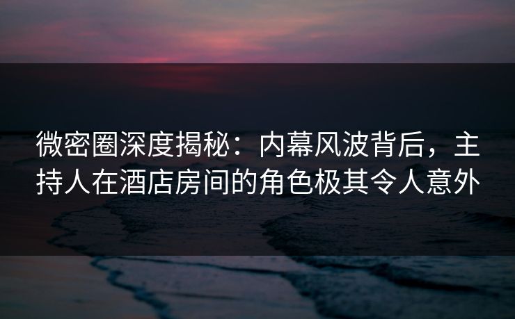 微密圈深度揭秘：内幕风波背后，主持人在酒店房间的角色极其令人意外