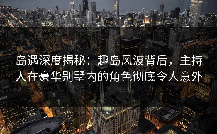 岛遇深度揭秘：趣岛风波背后，主持人在豪华别墅内的角色彻底令人意外